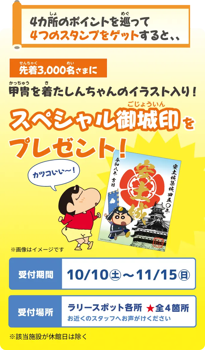 4カ所のポイントを巡って4つのスタンプをゲットすると、先着3,000名さまに甲冑を着たしんちゃんのイラスト入りスペシャル御城印をプレゼント！ 受付期間：10/10（土）〜11/15（日）／受付場所：ラリースポット各所 全4箇所。お近くのスタッフへお声がけください。該当施設が休館日は除く