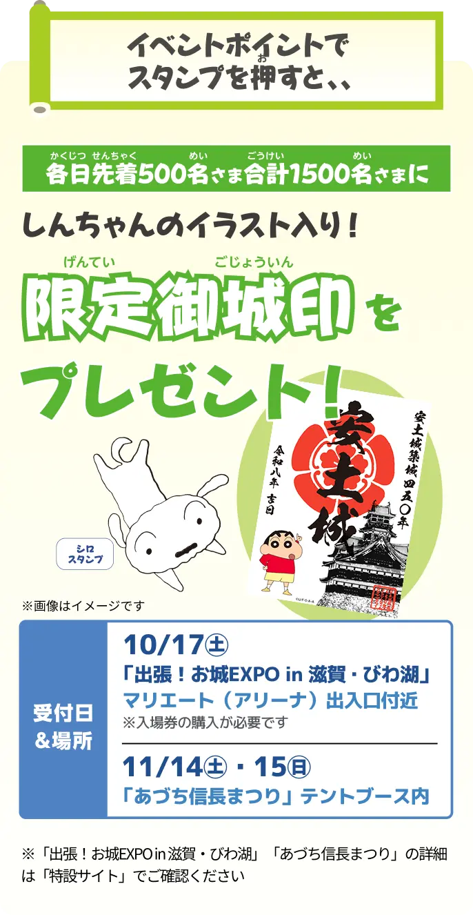 イベントポイントでスタンプを押すと、各日先着500名さま合計1500名さまにしんちゃんのイラスト入り限定御城印をプレゼント！ 受付日＆場所：10/17（土）「出張！お城EXPO in 滋賀・びわ湖」マリエート（アリーナ）出入口付近（入場券の購入が必要です）／11/14（土）・15（日）「あづち信長まつり」テントブース内。「出張！お城EXPO in 滋賀・びわ湖」「あづち信長まつり」の詳細は特設サイトでご確認ください